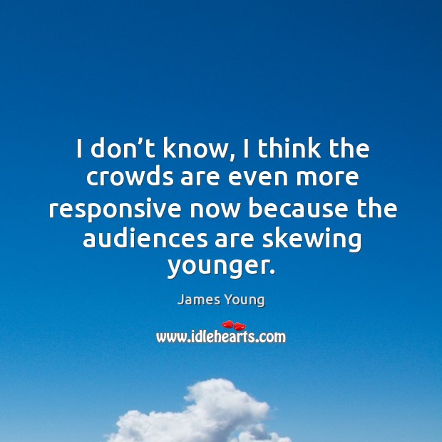 I don’t know, I think the crowds are even more responsive now because the audiences are skewing younger. James Young Picture Quote