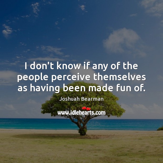 I don’t know if any of the people perceive themselves as having been made fun of. Joshuah Bearman Picture Quote