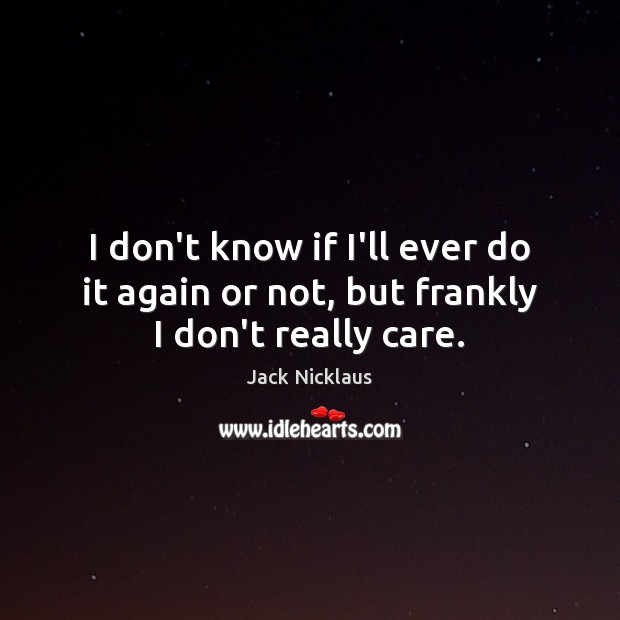 I don’t know if I’ll ever do it again or not, but frankly I don’t really care. Jack Nicklaus Picture Quote