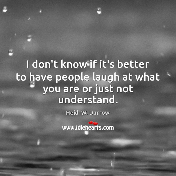 I don’t know if it’s better to have people laugh at what you are or just not understand. Heidi W. Durrow Picture Quote