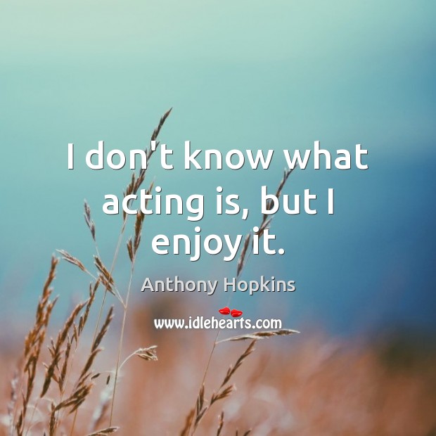 I don’t know what acting is, but I enjoy it. Anthony Hopkins Picture Quote