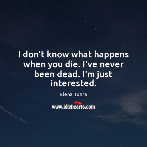 I don’t know what happens when you die. I’ve never been dead. I’m just interested. Image