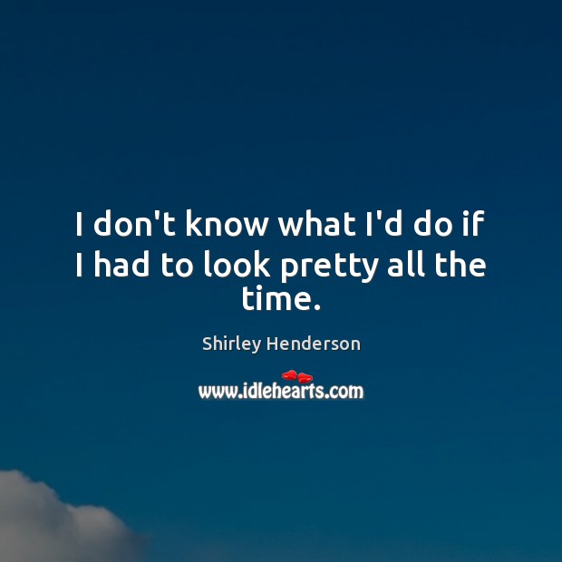 I don’t know what I’d do if I had to look pretty all the time. Shirley Henderson Picture Quote