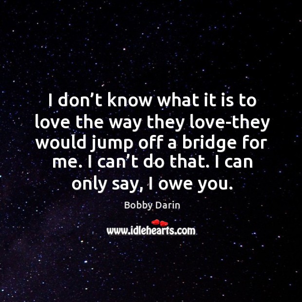 I don’t know what it is to love the way they love-they would jump off a bridge for me. Image