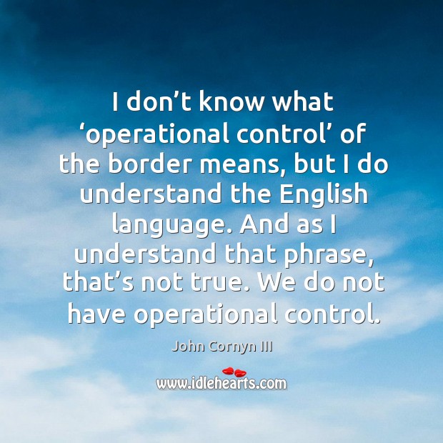 I don’t know what ‘operational control’ of the border means, but I do understand the english language. John Cornyn III Picture Quote