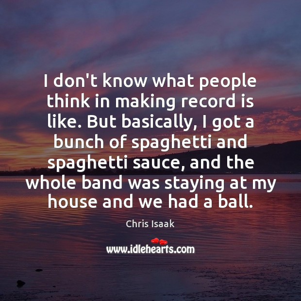 I don’t know what people think in making record is like. But Chris Isaak Picture Quote