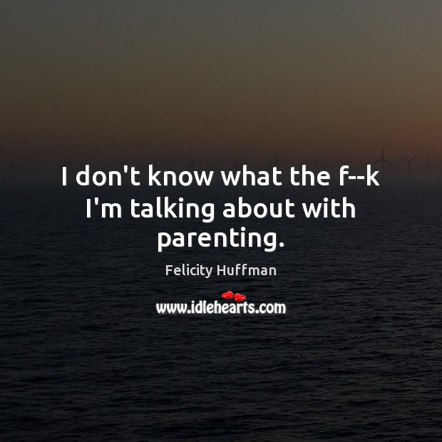 I don’t know what the f–k I’m talking about with parenting. Felicity Huffman Picture Quote