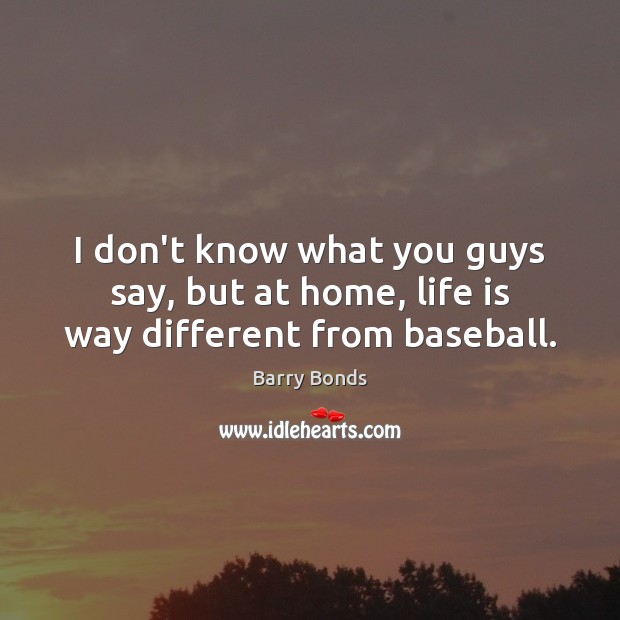 I don’t know what you guys say, but at home, life is way different from baseball. Barry Bonds Picture Quote