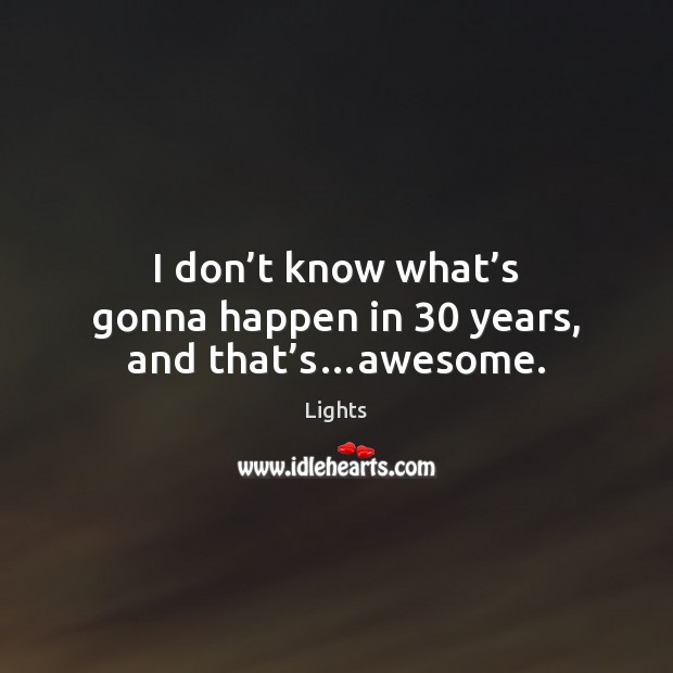 I don’t know what’s gonna happen in 30 years, and that’s…awesome. Lights Picture Quote