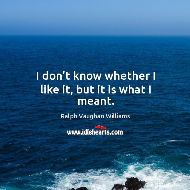 I don’t know whether I like it, but it is what I meant. Ralph Vaughan Williams Picture Quote