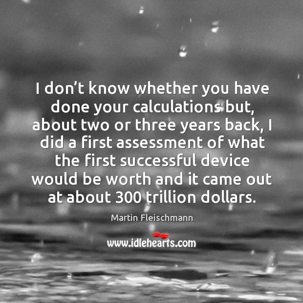I don’t know whether you have done your calculations but, about two or three years back Martin Fleischmann Picture Quote