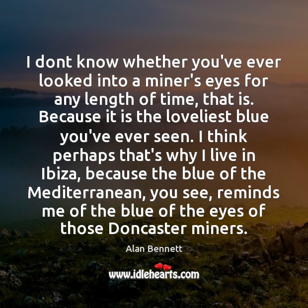 I dont know whether you’ve ever looked into a miner’s eyes for Alan Bennett Picture Quote