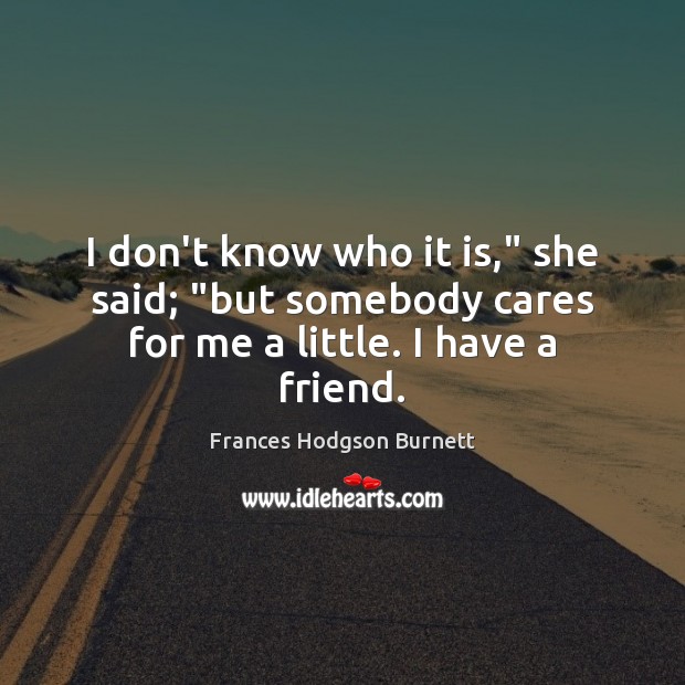 I don’t know who it is,” she said; “but somebody cares for me a little. I have a friend. Frances Hodgson Burnett Picture Quote