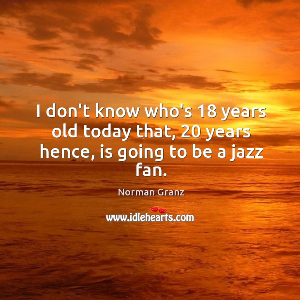 I don’t know who’s 18 years old today that, 20 years hence, is going to be a jazz fan. Norman Granz Picture Quote