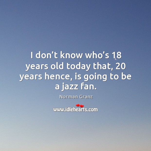 I don’t know who’s 18 years old today that, 20 years hence, is going to be a jazz fan. Norman Granz Picture Quote