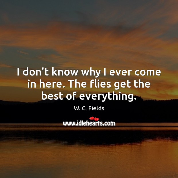 I don’t know why I ever come in here. The flies get the best of everything. W. C. Fields Picture Quote