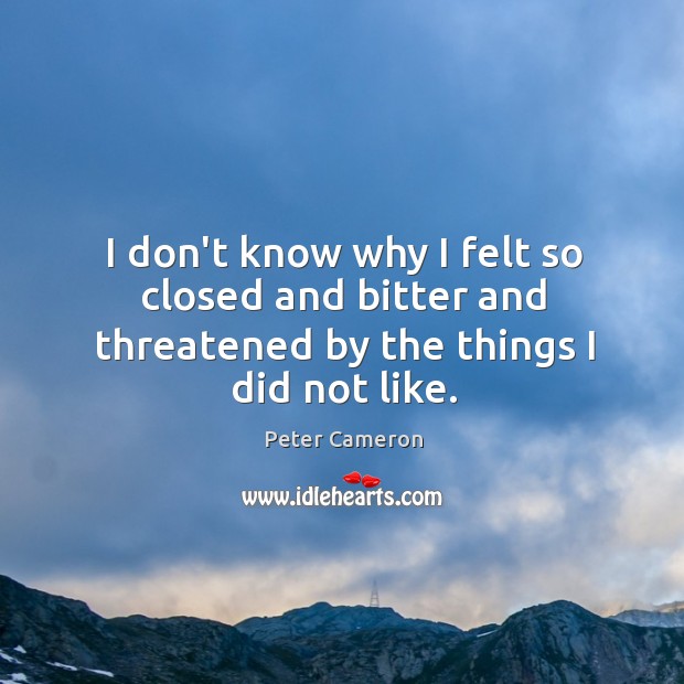 I don’t know why I felt so closed and bitter and threatened by the things I did not like. Peter Cameron Picture Quote