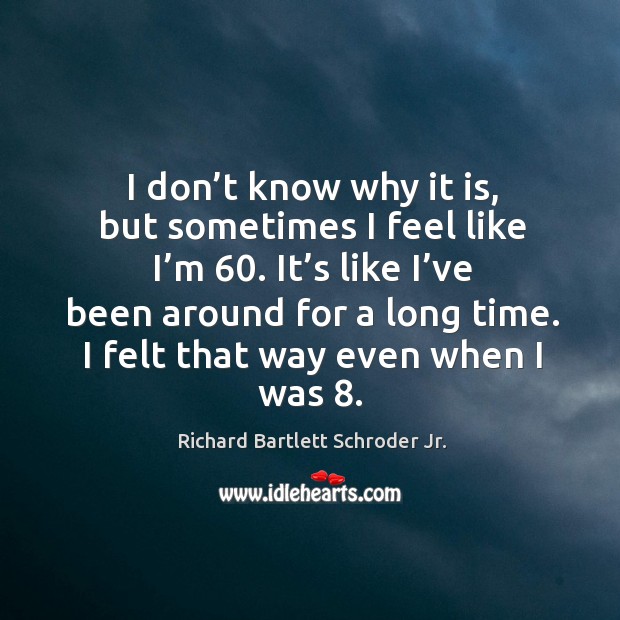 I don’t know why it is, but sometimes I feel like I’m 60. It’s like I’ve been around for a long time. Richard Bartlett Schroder Jr. Picture Quote