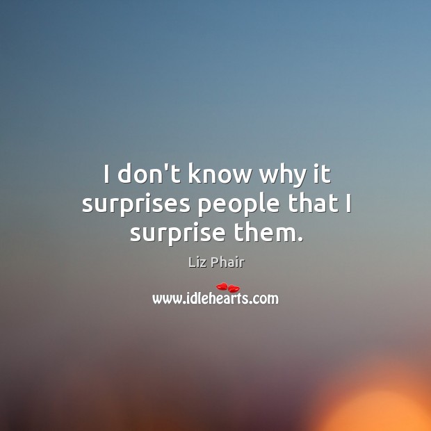 I don’t know why it surprises people that I surprise them. Image