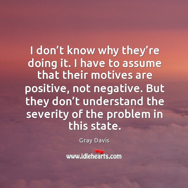 I don’t know why they’re doing it. I have to assume that their motives are positive, not negative. Gray Davis Picture Quote