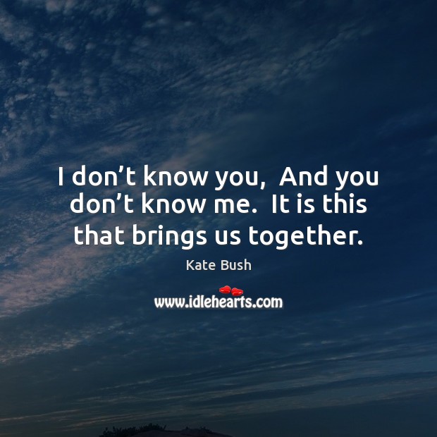 I don’t know you,  And you don’t know me.  It is this that brings us together. Kate Bush Picture Quote