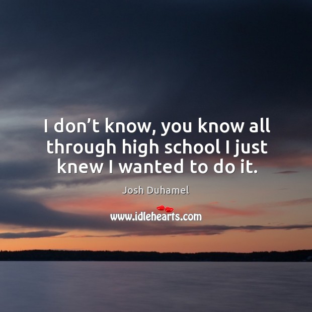 I don’t know, you know all through high school I just knew I wanted to do it. Josh Duhamel Picture Quote