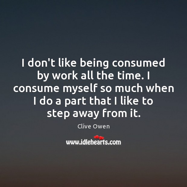 I don’t like being consumed by work all the time. I consume 
