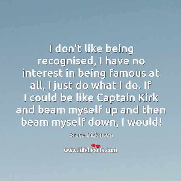 I don’t like being recognised, I have no interest in being famous at all, I just do what I do. Bruce Dickinson Picture Quote