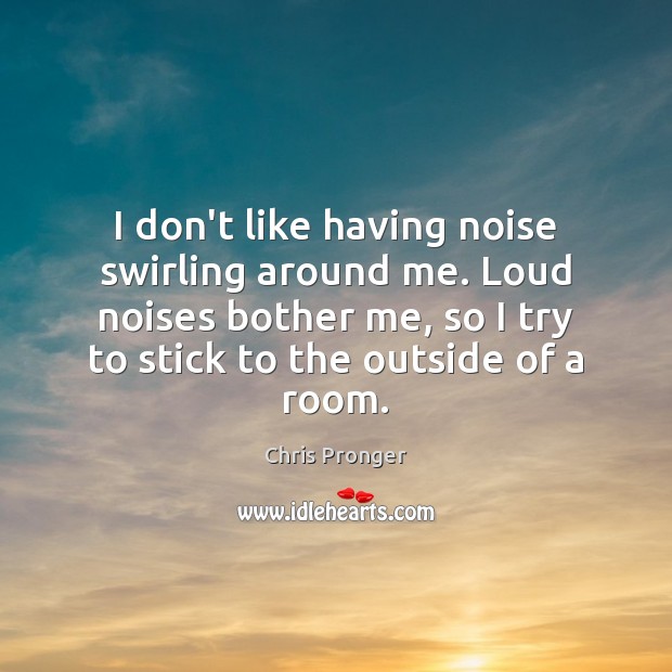 I don’t like having noise swirling around me. Loud noises bother me, 