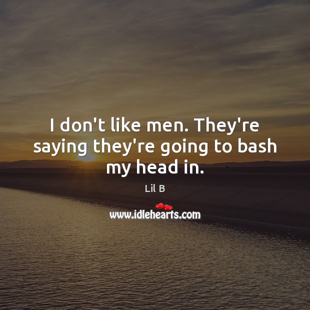 I don’t like men. They’re saying they’re going to bash my head in. 