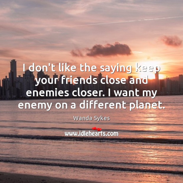 I don’t like the saying keep your friends close and enemies closer. Image