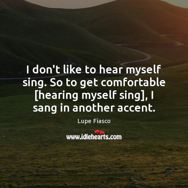 I don’t like to hear myself sing. So to get comfortable [hearing Image