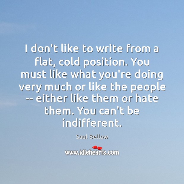 I don’t like to write from a flat, cold position. You must Saul Bellow Picture Quote