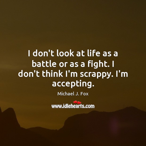 I don’t look at life as a battle or as a fight. I don’t think I’m scrappy. I’m accepting. Michael J. Fox Picture Quote