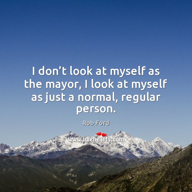 I don’t look at myself as the mayor, I look at myself as just a normal, regular person. Rob Ford Picture Quote