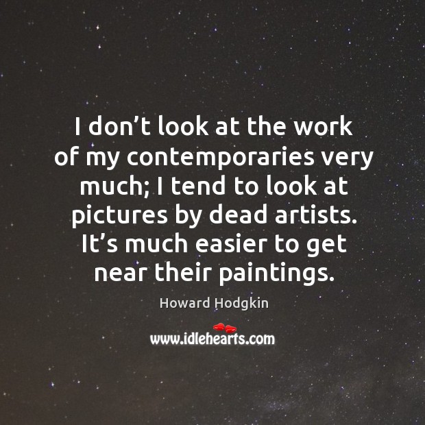 I don’t look at the work of my contemporaries very much; I tend to look at pictures by dead artists. Howard Hodgkin Picture Quote