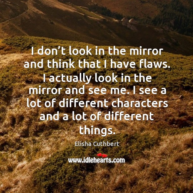 I don’t look in the mirror and think that I have flaws. I actually look in the mirror and see me. Elisha Cuthbert Picture Quote