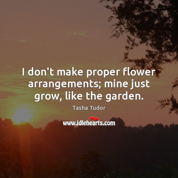I don’t make proper flower arrangements; mine just grow, like the garden. Tasha Tudor Picture Quote