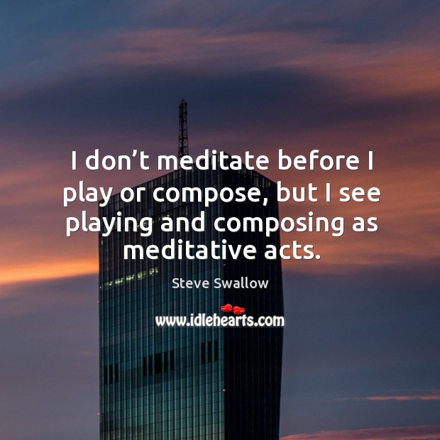 I don’t meditate before I play or compose, but I see playing and composing as meditative acts. Image