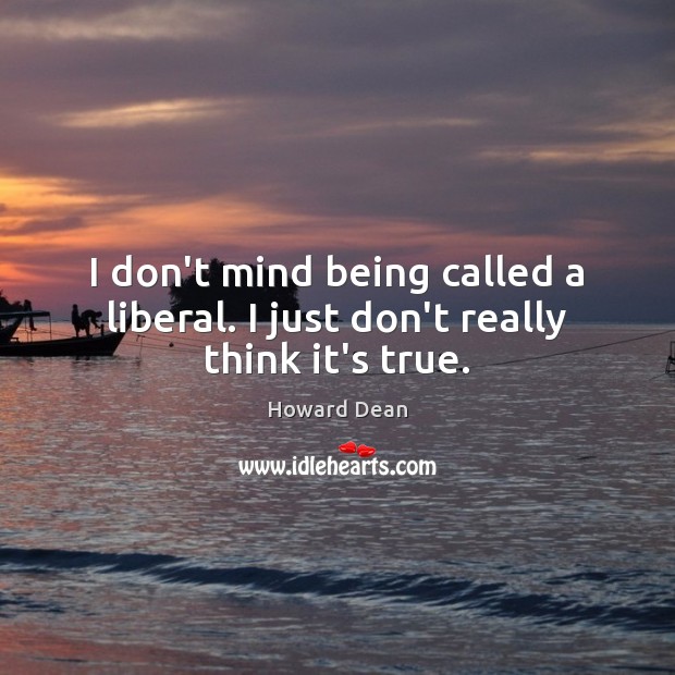 I don’t mind being called a liberal. I just don’t really think it’s true. 
