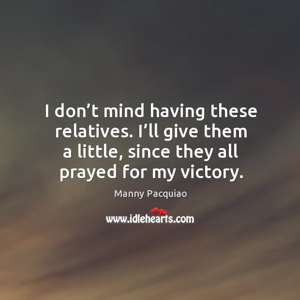 I don’t mind having these relatives. I’ll give them a little, since they all prayed for my victory. Manny Pacquiao Picture Quote