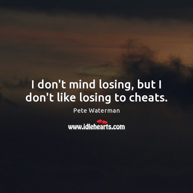 I don’t mind losing, but I don’t like losing to cheats. 