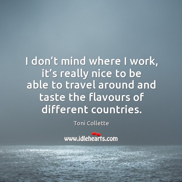 I don’t mind where I work, it’s really nice to be able to travel around and taste the flavours of different countries. Toni Collette Picture Quote