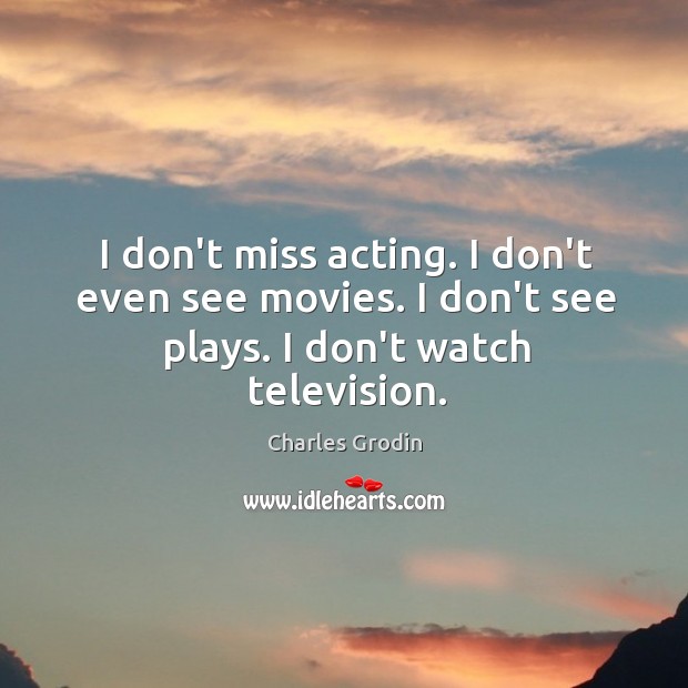 I don’t miss acting. I don’t even see movies. I don’t see plays. I don’t watch television. 