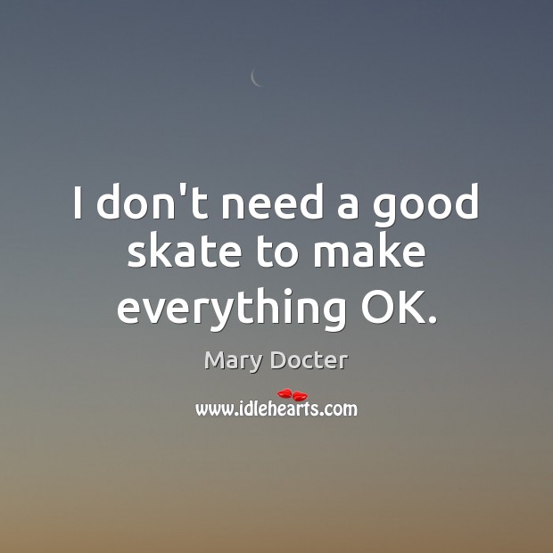 I don’t need a good skate to make everything OK. Mary Docter Picture Quote