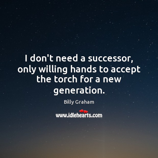 I don’t need a successor, only willing hands to accept the torch for a new generation. Billy Graham Picture Quote