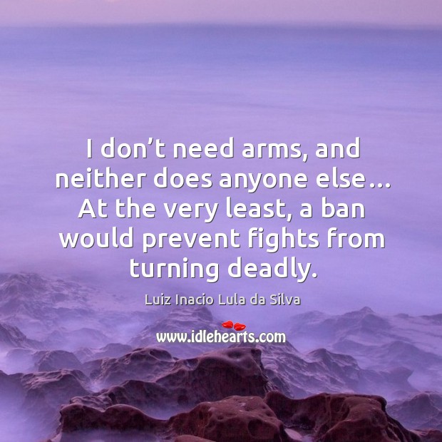 I don’t need arms, and neither does anyone else… at the very least, a ban would prevent fights from turning deadly. Luiz Inacio Lula da Silva Picture Quote