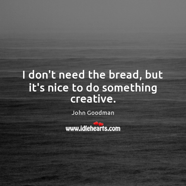 I don’t need the bread, but it’s nice to do something creative. John Goodman Picture Quote