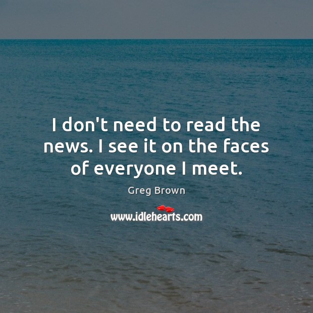 I don’t need to read the news. I see it on the faces of everyone I meet. Greg Brown Picture Quote