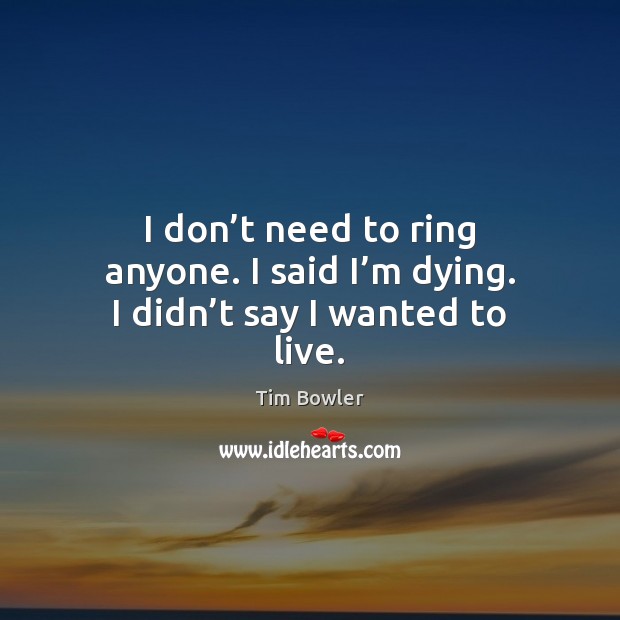 I don’t need to ring anyone. I said I’m dying. I didn’t say I wanted to live. Tim Bowler Picture Quote